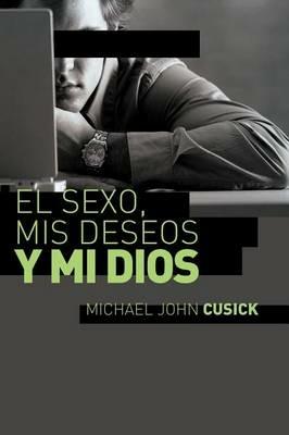El sexo, mis deseos y mi Dios: Cómo descubir el deseo divino debajo de la lucha sexual - Michael John Cusick - cover