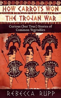 How Carrots Won the Trojan War: Curious (but True) Stories of Common Vegetables - Rebecca Rupp - cover