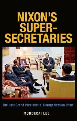 Nixon's Super-Secretaries: The Last Grand Presidential Reorganization Effort - Mordecai Lee - cover