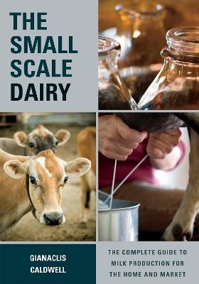 The Small-Scale Dairy: The Complete Guide to Milk Production for the Home and Market - Gianaclis Caldwell - cover