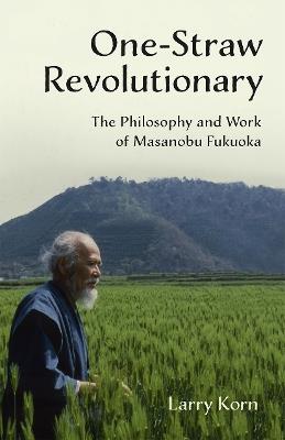 One-Straw Revolutionary: The Philosophy and Work of Masanobu Fukuoka - Larry Korn - cover