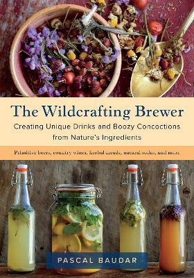 The Wildcrafting Brewer: Creating Unique Drinks and Boozy Concoctions from Nature's Ingredients - Pascal Baudar - cover