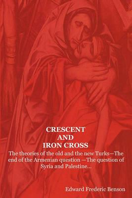 Crescent and Iron Cross: The Theories of the Old and the New Turks-The End of the Armenian Question -The Question of Syria and Palestine... - E F Benson,Edward Frederic Benson - cover