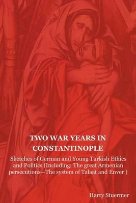 Two War Years in Constantinople: Sketches of German and Young Turkish Ethics and Politics (Including: The Great Armenian Persecutions-The System of Ta - Harry Stuermer - cover