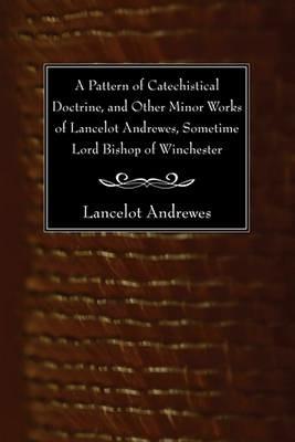 A Pattern of Catechistical Doctrine, and Other Minor Works of Lancelot Andrewes, Sometime Lord Bishop of Winchester - Lancelot Andrewes - cover