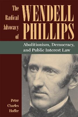 The Radical Advocacy of Wendell Phillips: Abolitionism, Democracy, and Public Interest Law - Peter Charles Hoffer - cover