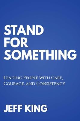 Stand for Something: Leading People with Care, Courage, and Consistency - Jeff King - cover