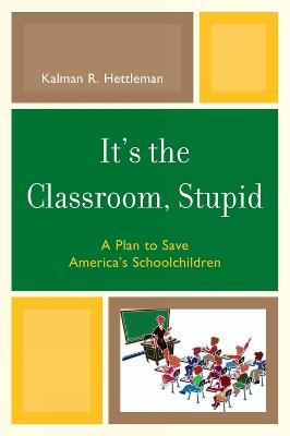 It's the Classroom, Stupid: A Plan to Save America's Schoolchildren - Kalman R. Hettleman - cover