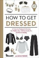 How to Get Dressed: A Costume Designer's Secrets for Making Your Clothes Look, Fit, and Feel Amazing - Alison Freer - cover