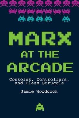 Marx at the Arcade: Consoles, Controllers, and Class Struggle - Jamie Woodcock - cover