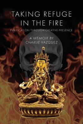 Taking Refuge in the Fire: Purification Through Creative Presence - Charlie Vazquez - cover