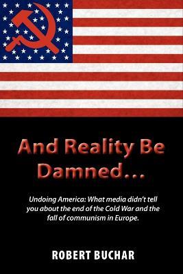 And Reality Be Damned... Undoing America: What Media Didn't Tell You about the End of the Cold War and the Fall of Communism in Europe. - Robert Buchar - cover