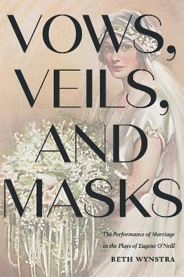 Vows, Veils, and Masks: The Performance of Marriage in the Plays of Eugene O'Neill - Beth Wynstra - cover