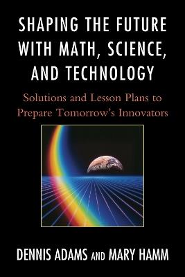 Shaping the Future with Math, Science, and Technology: Solutions and Lesson Plans to Prepare Tomorrows Innovators - Dennis Adams,Mary Hamm - cover