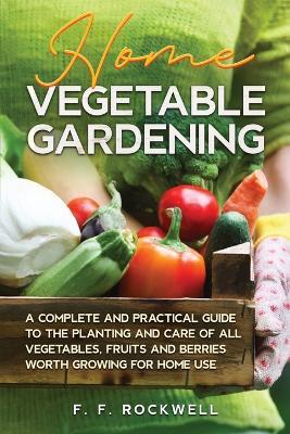 Home Vegetable Gardening: A Complete and Practical Guide to the Planting and Care of all Vegetables, Fruits and Berries Worth Growing for Home Use - F F Rockwell - cover