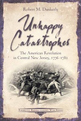 Unhappy Catastrophes: The American Revolution in Central New Jersey, 1776-1782 - Robert M. Dunkerly - cover