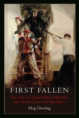 First Fallen: The Life of Colonel Elmer Ellsworth, the North's First Civil War Hero - Meg Groeling - cover