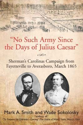 "No Such Army Since the Days of Julius Caesar": Sherman’s Carolinas Campaign from Fayetteville to Averasboro, March 1865 - Mark A Smith,Wade Sokolosky - cover