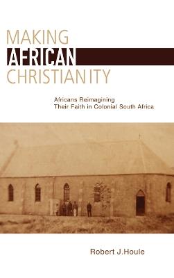 Making African Christianity: Africans Reimagining Their Faith in Colonial South Africa - Robert J. Houle - cover