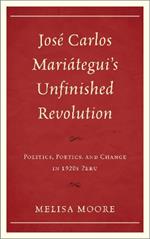 José Carlos Mariátegui’s Unfinished Revolution: Politics, Poetics, and Change in 1920s Peru