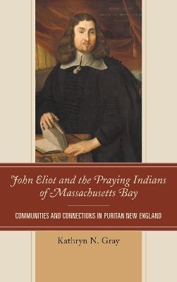 John Eliot and the Praying Indians of Massachusetts Bay: Communities and Connections in Puritan New England - Kathryn N. Gray - cover