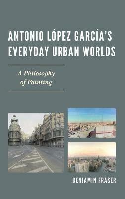 Antonio López García’s Everyday Urban Worlds: A Philosophy of Painting - Benjamin Fraser - cover