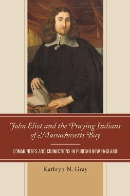 John Eliot and the Praying Indians of Massachusetts Bay: Communities and Connections in Puritan New England - Kathryn N. Gray - cover