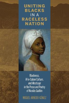 Uniting Blacks in a Raceless Nation: Blackness, Afro-Cuban Culture, and Mestizaje in the Prose and Poetry of Nicolas Guillen - Miguel Arnedo-Gomez - cover