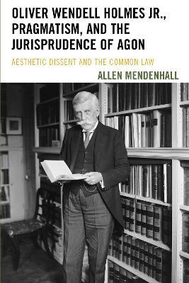 Oliver Wendell Holmes Jr., Pragmatism, and the Jurisprudence of Agon: Aesthetic Dissent and the Common Law - Allen Mendenhall - cover