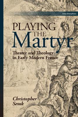 Playing the Martyr: Theater and Theology in Early Modern France - Christopher Semk - cover