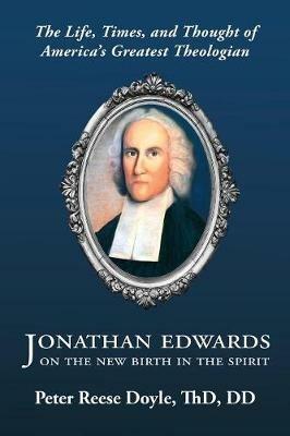 Jonathan Edwards on the New Birth in the Spirit: An Introduction to the Life, Times, and Thought of America's Greatest Theologian - Peter Reese Doyle - cover