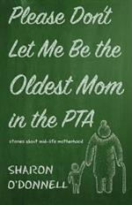Please Don't Let Me Be the Oldest Mom in the PTA: Stories about mid-life motherhood