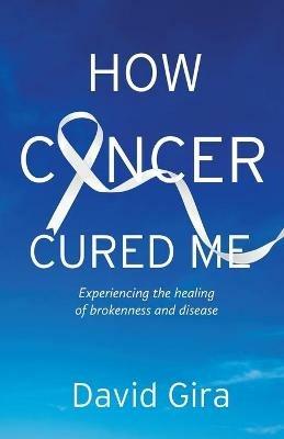 How Cancer Cured Me: Experiencing the healing of brokenness and disease - David Gira - cover
