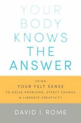 Your Body Knows the Answer: Using Your Felt Sense to Solve Problems, Effect Change, and Liberate Creativity - David I. Rome - cover
