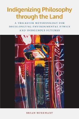 Indigenizing Philosophy through the Land: A Trickster Methodology for Decolonizing Environmental Ethics and Indigenous Futures - Brian Burkhart - cover