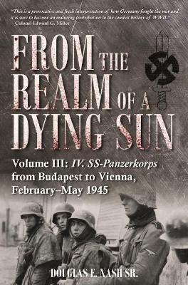 From the Realm of a Dying Sun. Volume 3: Iv. Ss-Panzerkorps from Budapest to Vienna, February-May 1945 - Douglas E. Nash Sr. - cover