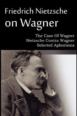 Friedrich Nietzsche on Wagner - The Case Of Wagner, Nietzsche Contra Wagner, Selected Aphorisms - Friedrich Wilhelm Nietzsche - cover