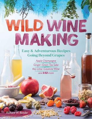 Wild Winemaking: Easy & Adventurous Recipes Going Beyond Grapes, Including Apple Champagne, Ginger–Green Tea Sake, Key Lime–Cayenne Wine, and 142 More - Richard W. Bender - cover