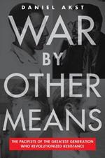 War By Other Means: The Pacifists Of The Greatest Generation Who Revolutionalized Resistance