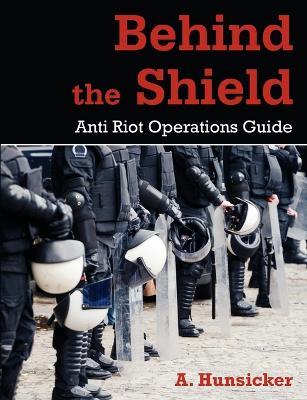 Behind the Shield: Anti-Riot Operations Guide - A Hunsicker - cover