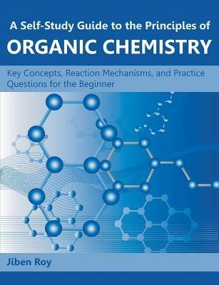 A Self-Study Guide to the Principles of Organic Chemistry: Key Concepts, Reaction Mechanisms, and Practice Questions for the Beginner - Jiben Roy - cover