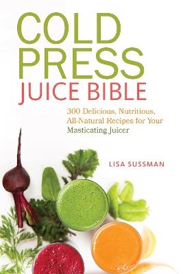 Cold Press Juice Bible: 300 Delicious, Nutritious, All-Natural Recipes for Your Masticating Juicer - Lisa Sussman - cover