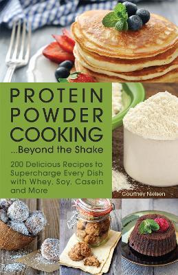 Protein Powder Cooking...beyond The Shake: 200 Delicious Recipes to Supercharge Every Dish with Whey, Soy, Casein and More - Courtney Nielsen - cover