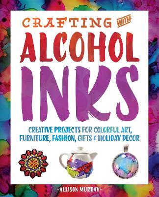 Crafting With Alcohol Inks: Creative Projects for Colorful Art, Furniture, Fashion, Gifts and Holiday Decor - Allison Murray - cover