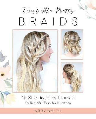 Twist Me Pretty Braids: 45 Step-by-Step Tutorials for Beautiful, Everyday Hairstyles - Abby Smith - cover