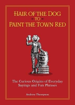 Hair of the Dog to Paint the Town Red: The Curious Origins of Everyday Sayings and Fun Phrases - Andrew Thompson - cover