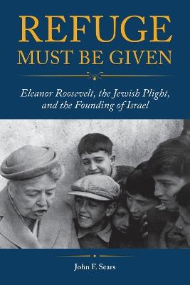 Refuge Must Be Given: Eleanor Roosevelt, the Jewish Plight, and the Founding of Israel - John F. Sears - cover