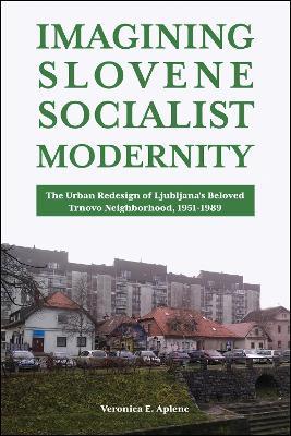 Imagining Slovene Socialist Modernity: The Urban Redesign of Ljubljana's Beloved Trnovo Neighborhood, 1951-1989 - Veronica E. Aplenc - cover