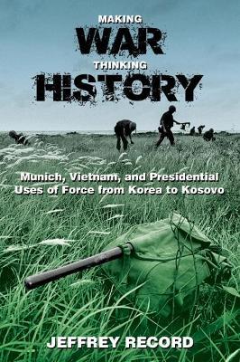 Making War, Thinking History: Munich, Vietnam, and Presidential Uses of Force from Korea to Kosovo - Jeffrey Record - cover
