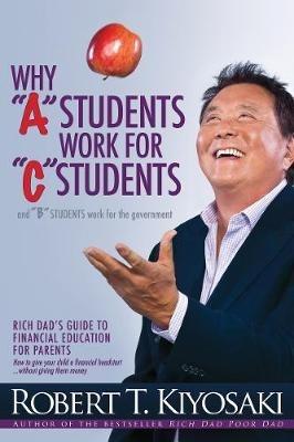 Why "A" Students Work for "C" Students and Why "B" Students Work for the Government: Rich Dad's Guide to Financial Education for Parents - Robert T. Kiyosaki - cover